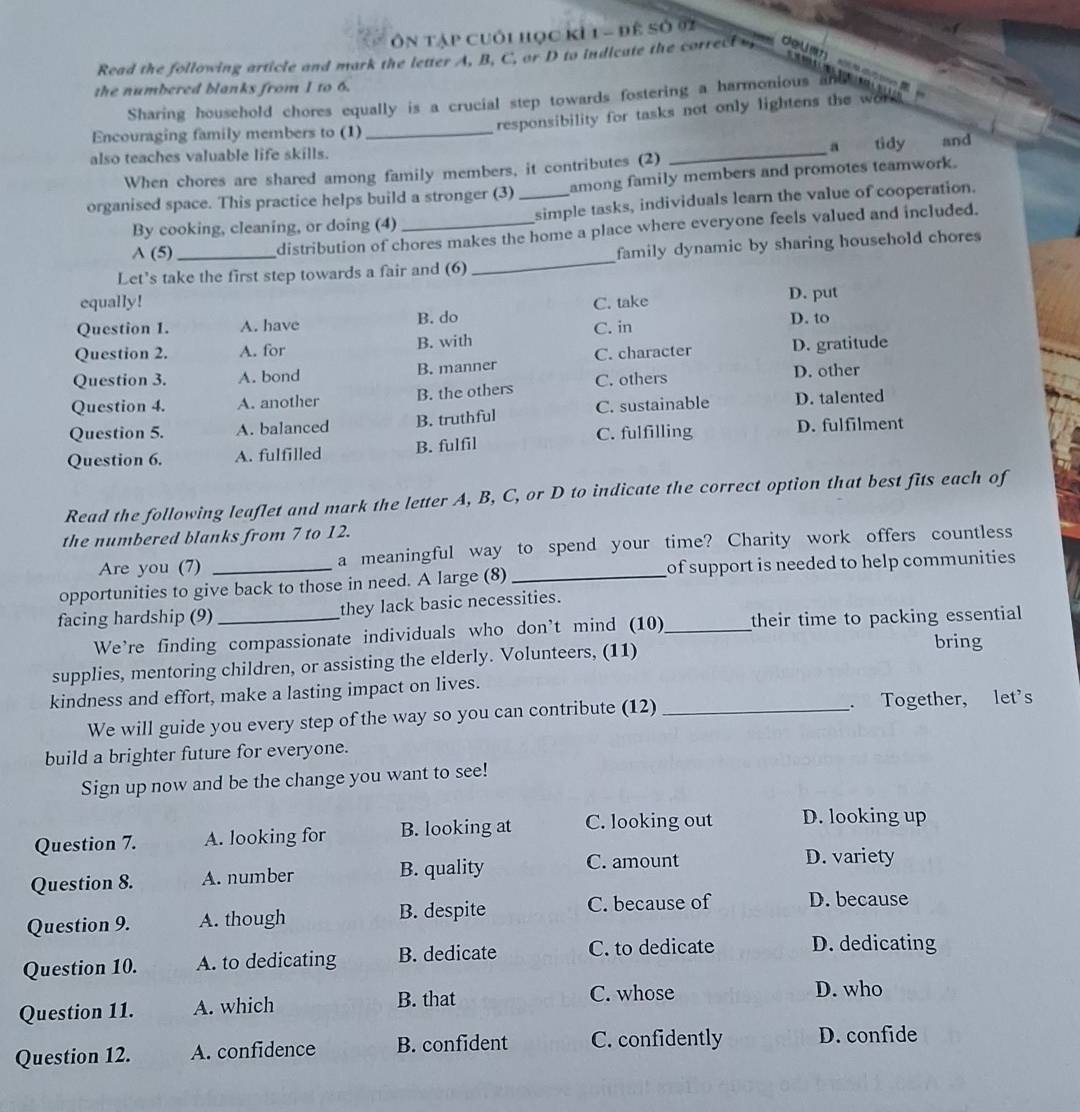 Ôn tập cuối học kỉ 1 - đê số 02
Read the following article and mark the letter A, B, C, or D to indicate the correct dou
the numbered blanks from I to 6.
Sharing household chores equally is a crucial step towards fostering a harmonious and
responsibility for tasks not only lightens the wor 
Encouraging family members to (1)_
also teaches valuable life skills. _a tidy and
When chores are shared among family members, it contributes (2)
organised space. This practice helps build a stronger (3) _among family members and promotes teamwork.
By cooking, cleaning, or doing (4) _simple tasks, individuals learn the value of cooperation.
A (5)
distribution of chores makes the home a place where everyone feels valued and included.
Let's take the first step towards a fair and (6) _family dynamic by sharing household chores
equally! C. take D. put
Question 1. A. have B. do C. in D. to
Question 2. A. for B. with
Question 3. A. bond B. manner C. character D. gratitude
Question 4. A. another B. the others C. others
D. other
Question 5. A. balanced B. truthful C. sustainable D. talented
C. fulfilling
Question 6. A. fulfilled B. fulfil D. fulfilment
Read the following leaflet and mark the letter A, B, C, or D to indicate the correct option that best fits each of
the numbered blanks from 7 to 12.
Are you (7) a meaningful way to spend your time? Charity work offers countless
opportunities to give back to those in need. A large (8) _of support is needed to help communities
facing hardship (9) _they lack basic necessities.
We're finding compassionate individuals who don't mind (10)_ their time to packing essential
supplies, mentoring children, or assisting the elderly. Volunteers, (11) bring
kindness and effort, make a lasting impact on lives.
We will guide you every step of the way so you can contribute (12) _. Together, let's
build a brighter future for everyone.
Sign up now and be the change you want to see!
Question 7. A. looking for B. looking at C. looking out D. looking up
Question 8. A. number B. quality C. amount
D. variety
Question 9. A. though B. despite C. because of D. because
Question 10. A. to dedicating B. dedicate C. to dedicate D. dedicating
Question 11. A. which B. that
C. whose D. who
Question 12. A. confidence B. confident C. confidently D. confide