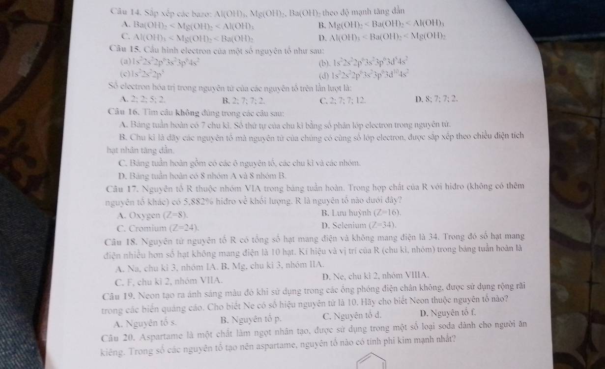 Sắp xếp các bazo: Al(OH)_3.Mg(OH)_2.Ba(OH) theo độ mạnh tăng dẫn
A. Ba(OH)_2 B. Mg(OH)_2
C. Al(OH)_3 D. Al(OH)_3
Câu 15. Cầu hình electron của một số nguyên tố như sau:
(a) 1s^22s^22p^23s^23p^64s^2 (b). 1s^22s^22p^63s^23p^63d^54s^2
(c) is^22s^22p^5 (d) 1s^22s^22p^63s^23p^63d^(10)4s^2
Số electron hóa trị trong nguyên tứ của các nguyên tố trên lần lượt là:
A. 2;2;5;2. B. 2; 7; 7; 2. C. 2; 7 :7:12 D. 8;7;7:2.
Câu 16. Tìm câu không đúng trong các câu sau:
A. Bảng tuần hoàn có 7 chu kì. Số thứ tự của chu kì bằng số phân lớp electron trong nguyên tử.
B. Chu kỉ là dãy các nguyên tố mà nguyên tử của chúng có cùng số lớp electron, được sắp xếp theo chiều điện tích
hạt nhân tăng dần.
C. Bảng tuần hoàn gồm có các ô nguyên tổ, các chu kì và các nhóm.
D. Bảng tuần hoàn có 8 nhóm A và 8 nhóm B.
Câu 17. Nguyên tổ R thuộc nhóm VIA trong bảng tuần hoàn. Trong hợp chất của R với hiđro (không có thêm
nguyên tố khác) có 5,882% hiđro về khối lượng. R là nguyên tố nào dưới đây?
A. Oxygen (Z=8). B. Lưu huỳnh (Z=16).
C. Cromium (Z=24). D. Selenium (Z=34).
Câu 18. Nguyên tử nguyên tố R có tổng số hạt mang điện và không mang điện là 34. Trong đó số hạt mang
điện nhiều hơn số hạt không mang điện là 10 hạt. Kí hiệu và vị trí của R (chu kì, nhóm) trong bảng tuần hoàn là
A. Na, chu ki 3, nhóm IA. B. Mg, chu kì 3, nhóm IIA.
C. F, chu kỉ 2, nhóm VIIA. D. Ne, chu kì 2, nhóm VIIIA.
Câu 19. Neon tạo ra ánh sáng màu đỏ khi sử dụng trong các ổng phóng điện chân không, được sử dụng rộng rãi
trong các biển quảng cáo. Cho biết Ne có số hiệu nguyên tứ là 10. Hãy cho biết Neon thuộc nguyên tố nào?
A. Nguyên tố s. B. Nguyên tổ p. C. Nguyên tổ d. D. Nguyên tổ f.
Câu 20. Aspartame là một chất làm ngọt nhân tạo, được sứ dụng trong một số loại soda dành cho người ăn
kiêng. Trong số các nguyên tổ tạo nên aspartame, nguyên tổ nào có tính phi kim mạnh nhất?