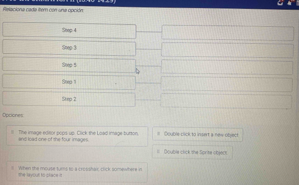 Relaciona cada item con una opción: 
Step 4
Step 3
Step 5
Step 1
Step 2
Opciones 
= The image editor pops up. Click the Load image button, Double click to insert a new object 
and load one of the four images. 
:: Double click the Sprite object. 
ll When the mouse turns to a crosshair, click somewhere in 
the layout to place it
