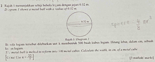 Rajah 1 menunjukkan sebiji bebola logam dengan jejari 0.32 m. 
Dagram 1 shows a metal ball with a radius of 0.32 m. 
Rajab 1/ Diagram I 
Bebola logam tersebut dileburkan unt k membentuk 500 buah kubus logam. Hitung lebar, dalam cm, sebuah 
ku as logam. 
7 e metal ball is melted to reform into 500 metal cubes. Calculate the width, in cm, of a metal cube 
[G na/ Use π =- 22/7 ] [3 markah/ marks]