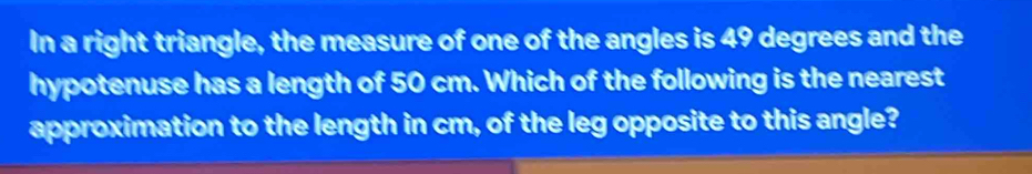 In a right triangle, the measure of one of the angles is 49 degrees and the 
hypotenuse has a length of 50 cm. Which of the following is the nearest 
approximation to the length in cm, of the leg opposite to this angle?