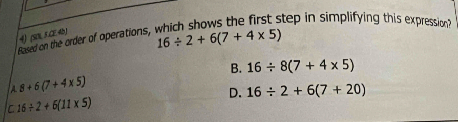 Based on the order of operations, which shows the first step in simplifying this expression?
4) (SOI 5.CE.4b)
16/ 2+6(7+4* 5)
B. 16/ 8(7+4* 5)
A. 8+6(7+4* 5)
D. 16/ 2+6(7+20)
C 16/ 2+6(11* 5)