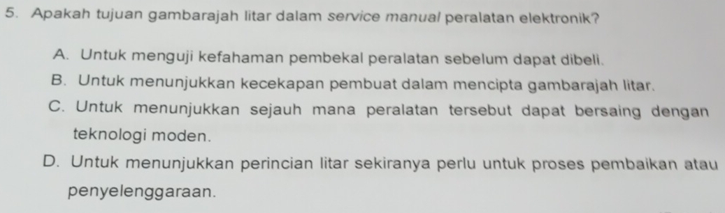 Apakah tujuan gambarajah litar dalam service manual peralatan elektronik?
A. Untuk menguji kefahaman pembekal peralatan sebelum dapat dibeli.
B. Untuk menunjukkan kecekapan pembuat dalam mencipta gambarajah litar.
C. Untuk menunjukkan sejauh mana peralatan tersebut dapat bersaing dengan
teknologi moden.
D. Untuk menunjukkan perincian litar sekiranya perlu untuk proses pembaikan atau
penyelenggaraan.