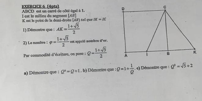 ABCD est un carré de côté égal à 1. 
I est le milieu du segment [ AB ]
K est le point de la demi-droite [ AB) tel que IK=IC
1) Démontre que : AK= (1+sqrt(5))/2 
2) Le nombre : varphi = (1+sqrt(5))/2  est appelé nombre d'or. 
Par commodité d'écriture, on pose : Q= (1+sqrt(5))/2 
a) Démontre que : Q^2=Q+1. b) Démontre que : Q=1+ 1/Q . e) Démontre que : Q^3=sqrt(5)+2