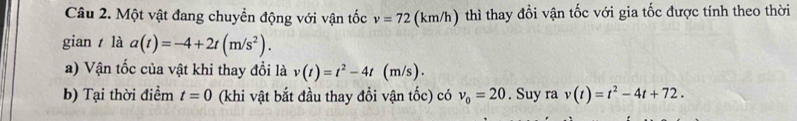 Một vật đang chuyển động với vận tốc v=72 (km/h) thì thay đổi vận tốc với gia tốc được tính theo thời 
gian là a(t)=-4+2t(m/s^2). 
a) Vận tốc của vật khi thay đổi là v(t)=t^2-4t (m/s). 
b) Tại thời điểm t=0 (khi vật bắt đầu thay đổi vận tốc) có v_0=20. Suy ra v(t)=t^2-4t+72.