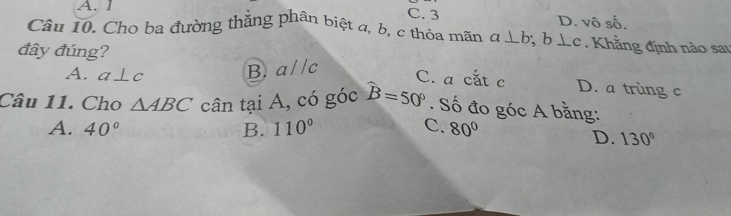 A. 1 C. 3
D. Vhat OShat O
Câu 10. Cho ba đường thẳng phân biệt a, b, c thỏa mãn a⊥ b; b⊥ c. Khằng định nào sau
đây đúng?
A. a⊥ c B. aparallel c
C. a cắt c D. a trùng c
Câu 11. Cho △ ABC cân tại A, có góc widehat B=50°. Số đo góc A bằng:
A. 40° B. 110° C. 80°
D. 130°