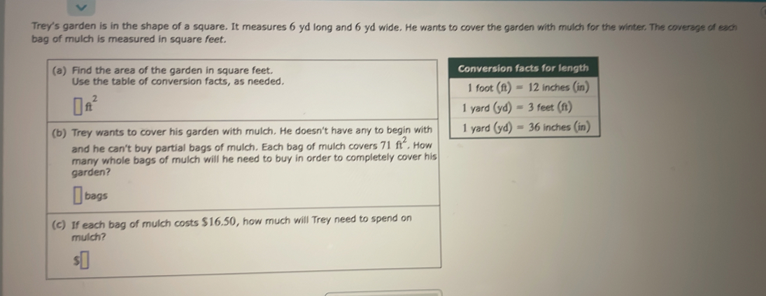 Trey's garden is in the shape of a square. It measures 6 yd long and 6 yd wide. He wants to cover the garden with mulch for the winter. The coverage of each
bag of mulch is measured in square feet.
(a) Find the area of the garden in square feet. 
Use the table of conversion facts, as needed.
□ ft^2
(b) Trey wants to cover his garden with mulch. He doesn't have any to begin with
and he can't buy partial bags of mulch. Each bag of mulch covers 71ft^2. How
many whole bags of mulch will he need to buy in order to completely cover his
garden?
bags
(c) If each bag of mulch costs $16.50, how much will Trey need to spend on
mulch?
$