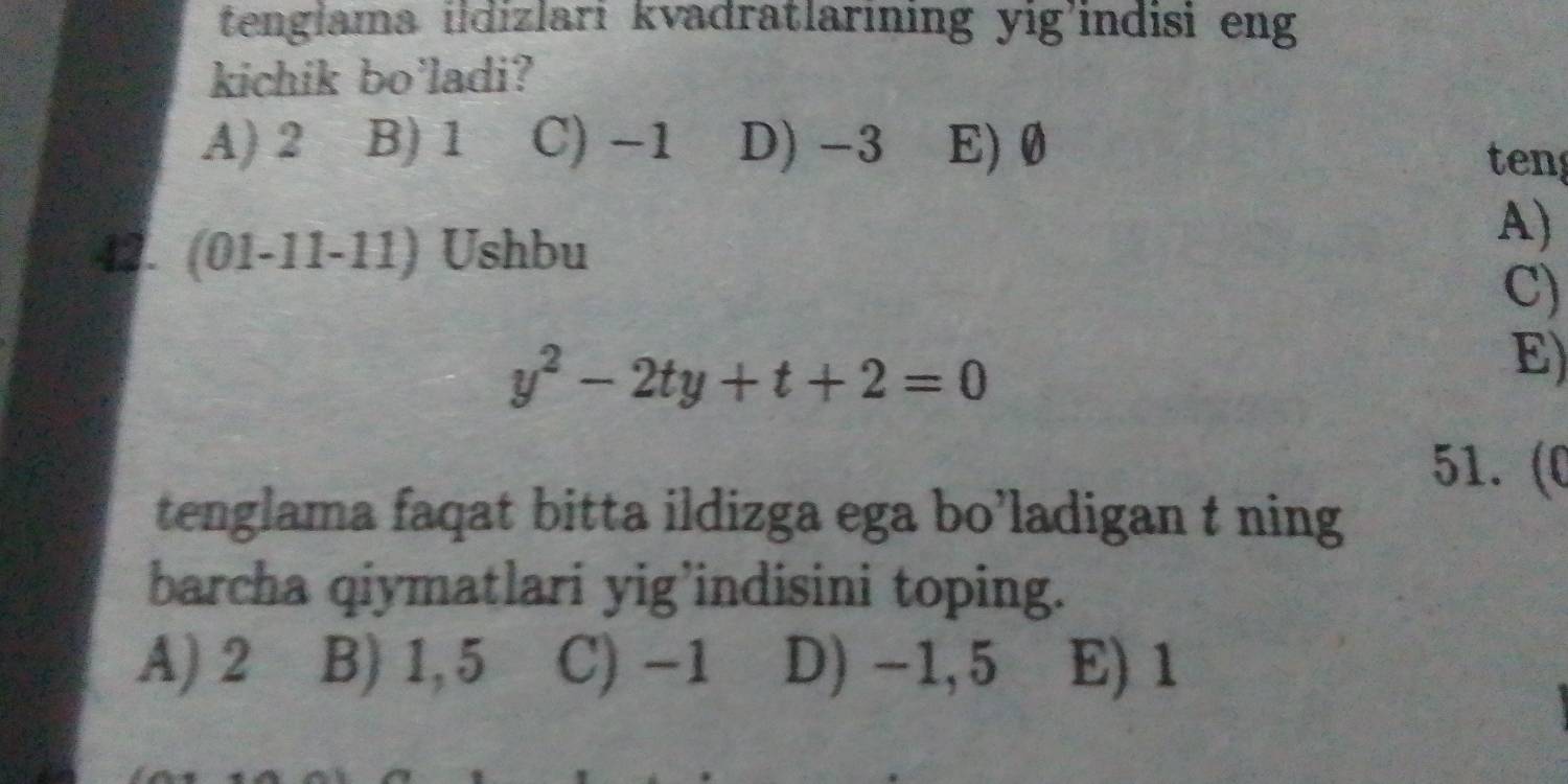 tenglama ildizlari kvadratlarining yig'indisi eng
kichik bo'ladi?
A) 2 B) 1 C) −1 D) -3 E) 0 ten
42. (01-11-11) Ushbu
A)
C)
y^2-2ty+t+2=0
E)
51. (C
tenglama faqat bitta ildizga ega bo’ladigan t ning
barcha qiymatlari yig’indisini toping.
A) 2 B) 1,5 C) -1 D) -1,5 E) 1