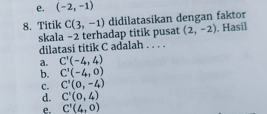 e. (-2,-1)
8. Titik C(3,-1) didilatasikan dengan faktor
skala −2 terhadap titik pusat (2,-2). Hasil
dilatasi titik C adalah . . . .
a. C'(-4,4)
b. C'(-4,0)
C. C'(0,-4)
d. C'(0,4)
e. C'(4,0)