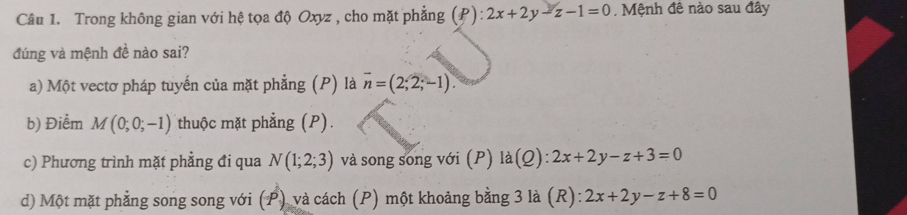 Trong không gian với hệ tọa độ Oxyz , cho mặt phẳng (P): 2x+2y-z-1=0. Mệnh đê nào sau đây
đúng và mệnh đề nào sai?
a) Một vectơ pháp tuyến của mặt phẳng (P) là overline n=(2,2,-1).
b) Điểm M(0;0;-1) thuộc mặt phẳng (P).
c) Phương trình mặt phẳng đi qua N(1;2;3) và song song với (P) l a( 2) ):2x+2y-z+3=0
d) Một mặt phẳng song song với (P) và cách (P) một khoảng bằng 3 là (R): 2x+2y-z+8=0