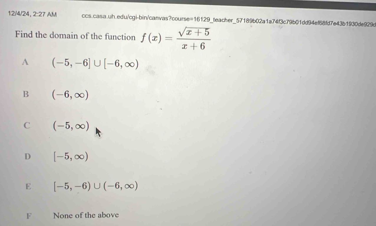 12/4/24, 2:27 f AM ccs.casa.uh.edu/cgi-bin/canvas?course =16129 _teacher_57189b02a1a74f3c79b01dd94ef68fd7e43b1930de929d
Find the domain of the function f(x)= (sqrt(x+5))/x+6 
A (-5,-6]∪ [-6,∈fty )
B (-6,∈fty )
C (-5,∈fty )
D [-5,∈fty )
E [-5,-6)∪ (-6,∈fty )
F None of the above