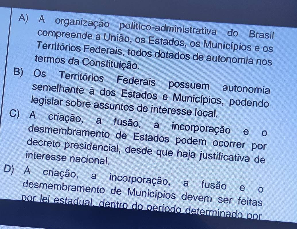 A) A organização político-administrativa do Brasil
compreende a União, os Estados, os Municípios e os
Territórios Federais, todos dotados de autonomia nos
termos da Constituição.
B) Os Territórios Federais possuem autonomia
semelhante à dos Estados e Municípios, podendo
legislar sobre assuntos de interesse local.
C) A criação, a fusão, a incorporação e o
desmembramento de Estados podem ocorrer por
decreto presidencial, desde que haja justificativa de
interesse nacional.
D) A criação, a incorporação, a fusão e o
desmembramento de Municípios devem ser feitas
por lei estadual, dentro do período determinado por