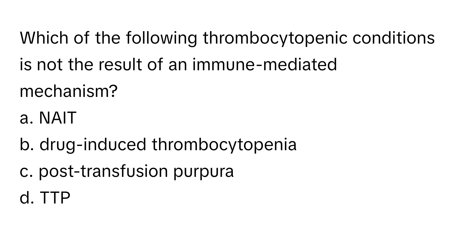 Which of the following thrombocytopenic conditions is not the result of an immune-mediated mechanism?

a. NAIT
b. drug-induced thrombocytopenia
c. post-transfusion purpura
d. TTP