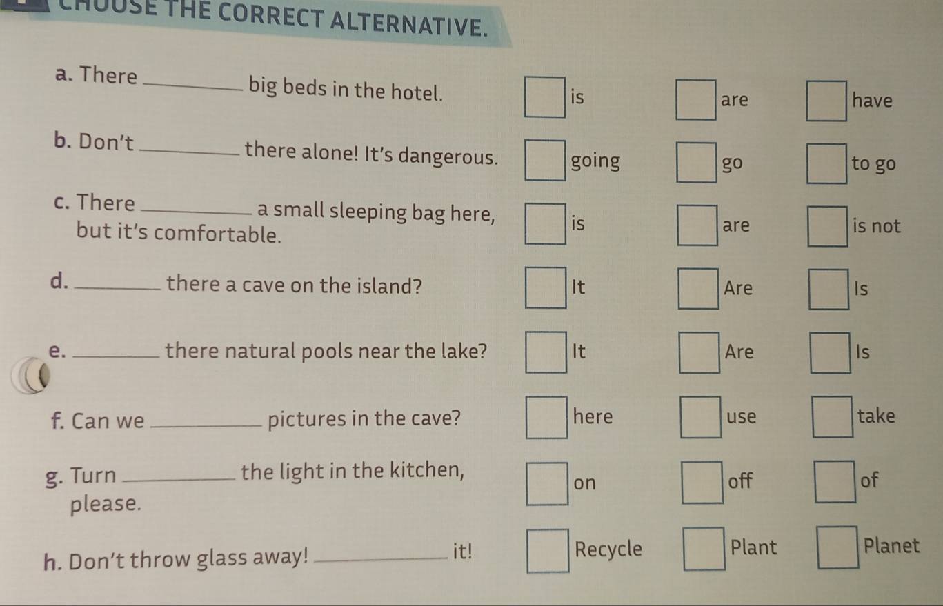 CHOUSE THE CORRECT ALTERNATIVE. 
a. There _big beds in the hotel. have 
is are 
b. Don't _there alone! It’s dangerous. 
going go to go 
c. There _a small sleeping bag here, is not 
is 
but it’s comfortable. are 
d._ there a cave on the island? It Are Is 
e. _there natural pools near the lake? It Are Is 
f. Can we _pictures in the cave? here use take 
g. Turn _the light in the kitchen, 
on off of 
please. 
h. Don’t throw glass away!_ 
it! Recycle Plant Planet