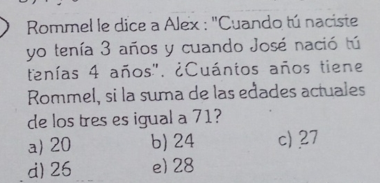 Rommel le dice a Alex : "Cuando tú naciste
yo tenía 3 años y cuando José nació tú
tenías 4 años". ¿Cuántos años tiene
Rommel, si la suma de las edades actuales
de los tres es igual a 71?
a) 20 b) 24 c) 27
d) 26 e) 28