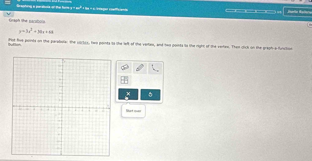 And Functions
Graphing a parabola of the form y=ax^2+bx+c c: Integer coefficients Jiselle Railene
= _ =— 0
Graph the parabola.
[
y=3x^2+30x+68
Plot five points on the parabola: the vertex, two points to the left of the vertex, and two points to the right of the vertex. Then click on the graph-a-function
button.
6
Start over
