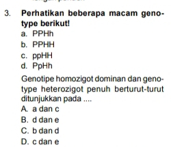 Perhatikan beberapa macam geno-
type berikut!
a. PPHh
b. PPHH
c. ppHH
d. PpHh
Genotipe homozigot dominan dan geno-
type heterozigot penuh berturut-turut
ditunjukkan pada ....
A. a dan c
B. d dan e
C. b dan d
D. c dan e