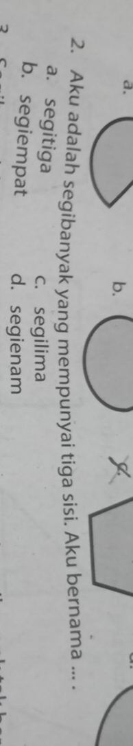 b.
2. Aku adalah segibanyak yang mempunyai tiga sisi. Aku bernama ... .
a. segitiga
c. segilima
b. segiempat d. segienam