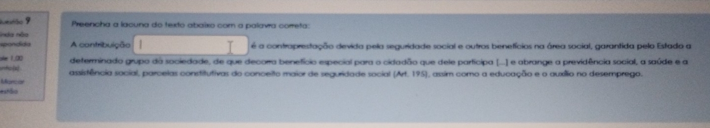 Ivestão 9 Preencha a lacuna do texto abaixo com a palavra correta: 
inda não 
spondida A contribuição é a contraprestação devida pela seguridade social e outros benefícios na área social, garantida pelo Estado a 
ske 1.(20 determinado grupo da sociedade, de que decorra benefício especial para o cidadão que dele participa (...] e abrange a previdência social, a saúde e a 
unfo(x) assistência social, parceias constitutivas do conceito maior de seguridade social (Art. 195), assim como a educação e o auxílio no desemprego. 
Manciar 
estāo