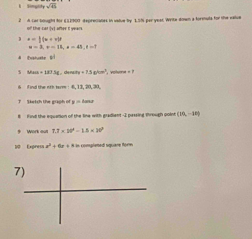 Simplify sqrt(45)
2 A car bought for £12900 depreciates in value by 1.5% per year. Write down a formula for the value 
of the car (v) after t years
3 s= 1/2 (u+v)t
u=3, v=15, s=45, t=? 
4 Evaluate g^(frac 1)2
5 Mass =187.5g ，density =7.5g/cm^3 , volume =? 
6 Find the nth term: 6, 12, 20, 30, 
7 Sketch the graph of y= tanx
8 Find the equation of the line with gradient -2 passing through point (10,-10)
9 Work out 7.7* 10^4-1.5* 10^3
10 Express x^2+6x+8 in completed square form 
7)