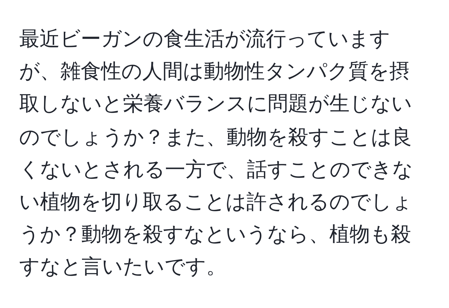 最近ビーガンの食生活が流行っていますが、雑食性の人間は動物性タンパク質を摂取しないと栄養バランスに問題が生じないのでしょうか？また、動物を殺すことは良くないとされる一方で、話すことのできない植物を切り取ることは許されるのでしょうか？動物を殺すなというなら、植物も殺すなと言いたいです。