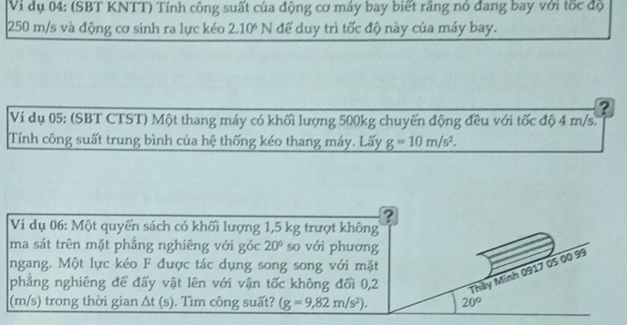 Vi dụ 04: (SBT KNTT) Tính công suất của động cơ máy bay biết răng nó đang bay với tốc độ
250 m/s và động cơ sinh ra lực kéo 2.10^6N để duy trì tốc độ này của máy bay. 
? 
Ví dụ 05: (SBT CTST) Một thang máy có khối lượng 500kg chuyển động đều với tốc độ 4 m/s. 
Tính công suất trung bình của hệ thống kéo thang máy. Lấy g=10m/s^2. 
? 
Ví dụ 06: Một quyển sách có khối lượng 1,5 kg trượt không 
ma sát trên mặt phẳng nghiêng với góc 20° so với phương 
ngang. Một lực kéo F được tác dụng song song với mặt 
phẳng nghiêng để đấy vật lên với vận tốc không đối 0,2 Thầy Minh 0917 05 00 99
(m/s) trong thời gian △ t(s). Tìm công suất? (g=9,82m/s^2). 20°