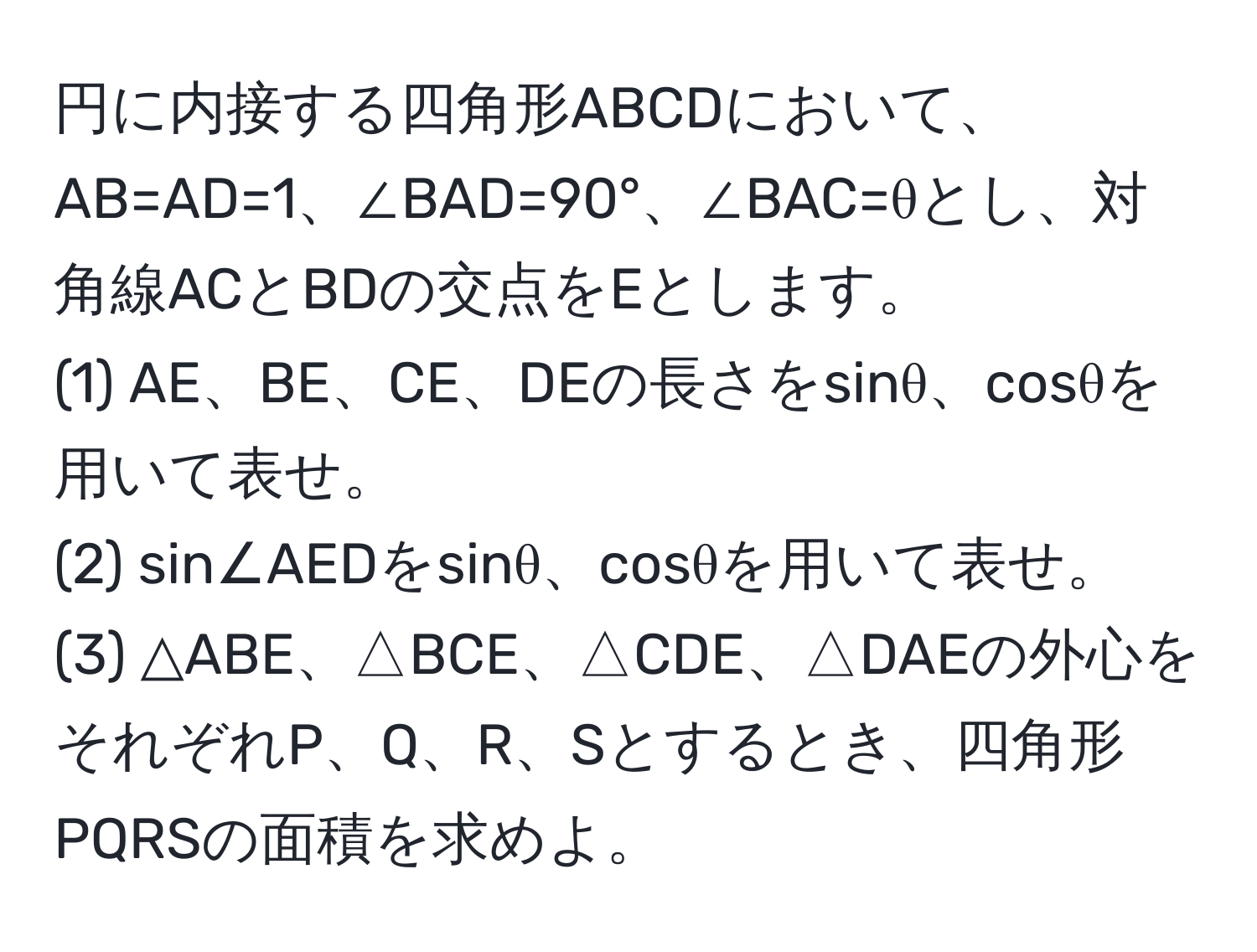 円に内接する四角形ABCDにおいて、AB=AD=1、∠BAD=90°、∠BAC=θとし、対角線ACとBDの交点をEとします。  
(1) AE、BE、CE、DEの長さをsinθ、cosθを用いて表せ。  
(2) sin∠AEDをsinθ、cosθを用いて表せ。  
(3) △ABE、△BCE、△CDE、△DAEの外心をそれぞれP、Q、R、Sとするとき、四角形PQRSの面積を求めよ。