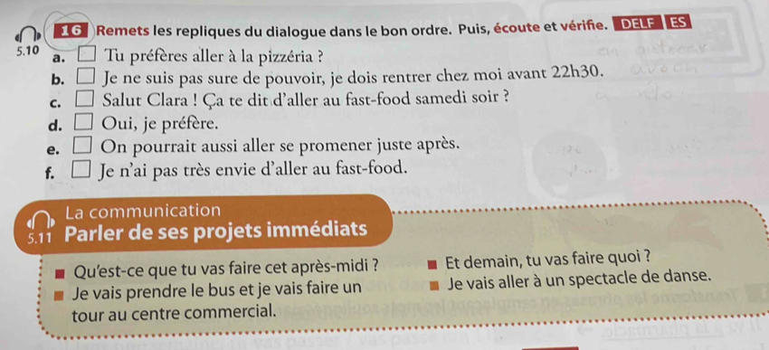 Remets les repliques du dialogue dans le bon ordre. Puis, écoute et vérifie. DELF ES
5.10 a. □ Tu préfères aller à la pizzéria ? 
b. □ Je ne suis pas sure de pouvoir, je dois rentrer chez moi avant 22h30. 
C. □ Salut Clara ! Ça te dit d'aller au fast-food samedi soir ? 
d. □ Oui, je préfère. 
e. □ On pourrait aussi aller se promener juste après. 
f. □ Je n^, lai pas très envie d'aller au fast-food. 
La communication 
5.11 Parler de ses projets immédiats 
Qu'est-ce que tu vas faire cet après-midi ? Et demain, tu vas faire quoi ? 
Je vais prendre le bus et je vais faire un Je vais aller à un spectacle de danse. 
tour au centre commercial.