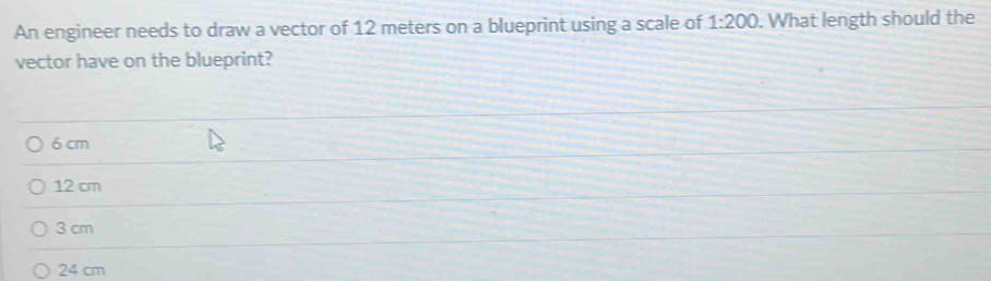 An engineer needs to draw a vector of 12 meters on a blueprint using a scale of 1:200. What length should the
vector have on the blueprint?
6 cm
12 cm
3 cm
24 cm