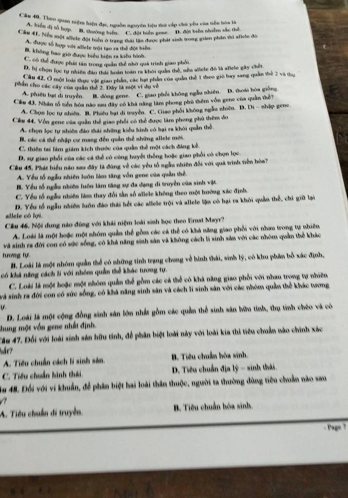 Câp 40. Theo quan niệm hiện đại, nguồn nguyên liệu thứ cấp chủ yêu của tiền hóa là
A. biển đị tổ hợp, B. thường biển. C. đột biển gene. D. đột biển nhiễm sắc thể
Cầâu 41. Nếu một allele đột biển ở trang thái lần được phát sinh trong giảm phần thi allele đó
A. được tổ hợp với allele trội tạo ra thể đột biển
B. không bao giờ được biểu hiện ra kiểu hình
C. có thể được phát tán trong quân thể nhờ quá trình giao phối.
D. bị chọn lọc tự nhiên đảo thái hoàn toàn ra khói quần thể, nều allele đó là allele gây chết
Cầu 42. Ở một loài thực vật giao phần, các hạt phần của quần thể 1 theo gió bay sang quần thể 2 và thự
phần cho các cây của quân thể 2. Dây là một vi dụ về
A. phiêt bạt di truyền. B. dòng gene. C. giao phối không ngẫu nhiên. D. thoài hóa giống.
Cầu 43. Nhân tổ tiền hóa nào sau đây có khả năng làm phong phú thêm vốn gene của quần thể?
A. Chọn lọc tự nhiên. B. Phiêu bạt di truyền. C. Giao phối không ngẫu nhiên. D. Di - nhập gene
Cầu 44. Vốn gene của quần thể giao phối có thể được làm phong phú thêm do
A. chọn lọc tự nhiên đảo thái những kiểu hình có hại ra khỏi quần thể.
B. các cá thể nhập cư mang đến quần thể những allele mới.
C. thiên tai làm giám kích thước của quần thể một cách đảng kể.
D. sự giao phối của các cá thể có cùng huyết thống hoặc giao phối có chọn lọc.
Câu 45. Phát biểu nào sau đãy là đùng về các yếu tố ngẫu nhiên đối với quả trình tiền hóa?
A. Yếu tố ngẫu nhiên luôn làm tăng vốn gene của quần thể.
B. Yếu tố ngẫu nhiên luôn làm tăng sự đa dạng di truyền của sinh vật.
C. Yếu tổ ngẫu nhiên làm thay đổi tần số allele không theo một hướng xác định.
D. Yếu tố ngẫu nhiên luôn đào thái hết các allele trội và allele lận có hại ra khỏi quần thể, chi giữ lại
allele có lợi.
Câu 46. Nội đung nào đúng với khái niệm loài sinh học theo Ernst Mayr?
A. Loài là một hoặc một nhóm quần thể gồm các cá thể có khả năng giao phối với nhau trong tự nhiên
và sinh ra đời con có sức sống, có khá năng sinh sản và không cách li sinh sản với các nhóm quần thể khác
tương tự
B. Loài là một nhóm quân thể có những tính trạng chung về hình thái, sinh lý, có khu phân bố xác định,
có khả năng cách li với nhóm quần thể khác tương tự.
C. Loài là một hoặc một nhóm quần thể gồm các cá thể có khả năng giao phối với nhau trong tự nhiên
và sinh ra đời con có sức sống, có khả năng sinh sản và cách li sinh sản với các nhóm quần thể khác tương
D. Loài là một cộng đồng sinh sản lớn nhất gồm các quần thể sinh sản hữu tính, thụ tinh chéo và có
hung một vốn gene nhất định.
Cầu 47. Đối với loài sinh sản hữu tính, để phân biệt loài này với loài kia thi tiểu chuẩn nào chính xác
hất?
A. Tiêu chuẩn cách li sinh sản. B. Tiêu chuẩn hóa sinh.
C. Tiêu chuẩn hình thái.  D. Tiêu chuẩn địa lý - sinh thái.
Âu 48. Đối với vi khuẩn, để phân biệt hai loài thân thuộc, người ta thường dùng tiểu chuẩn nào sau
v't
A. Tiêu chuẩn di truyền. B. Tiêu chuẩn hóa sinh.
Page ?