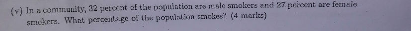 In a community, 32 percent of the population are male smokers and 27 percent are female 
smokers. What percentage of the population smokes? (4 marks)