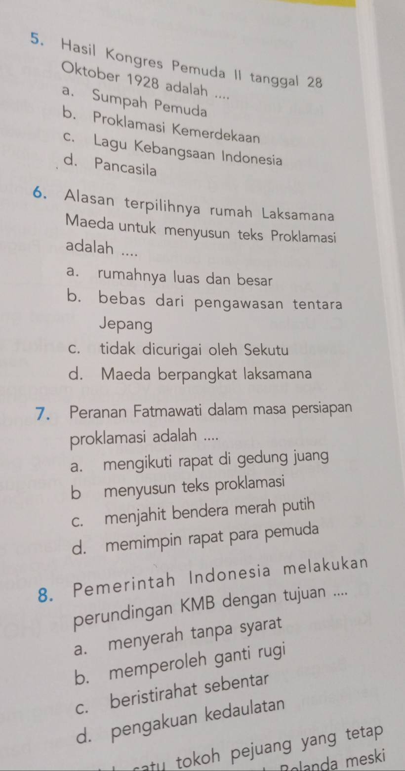 Hasil Kongres Pemuda II tanggal 28
Oktober 1928 adalah ....
a. Sumpah Pemuda
b. Proklamasi Kemerdekaan
c. Lagu Kebangsaan Indonesia
d. Pancasila
6. Alasan terpilihnya rumah Laksamana
Maeda untuk menyusun teks Proklamasi
adalah ....
a. rumahnya luas dan besar
b. bebas dari pengawasan tentara
Jepang
c. tidak dicurigai oleh Sekutu
d. Maeda berpangkat laksamana
7. Peranan Fatmawati dalam masa persiapan
proklamasi adalah ....
a. mengikuti rapat di gedung juang
b menyusun teks proklamasi
c. menjahit bendera merah putih
d. memimpin rapat para pemuda
8. Pemerintah Indonesia melakukan
perundingan KMB dengan tujuan ....
a. menyerah tanpa syarat
b. memperoleh ganti rugi
c. beristirahat sebentar
d. pengakuan kedaulatan
ratu tokoh pejuang yang tetap .
Rolanda meski