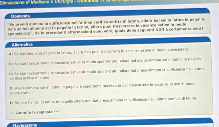 Simulazione di Medicina e Chirurgia - Domanda 1 7 dr t ( 
Domanda
"Se prendi almeno la sufficienza nell'ultima verifica scritta di latino, allora hai sei in latino in pagella.
Solo se hai almeno sei in pagella in latino, allora puoi trascorrere le vacanze estive in modo
spensierato''. Se le precedenti affermazioni sono vere, quale delle seguenti NON è certamente vera?
Alternative
A: Se hai cinque in pagella in latino, allora non puoi trascorrere le vacanze estive in modo spensierato
B: Se stai trascorrendo le vacanze estive in modo spensierato, allora hai avuto almeno sei in latino in pagella
C: Se stai trascorrendo le vacanze estive in modo spensierato, allora hai preso almeno la sufficienza nell'ultima
verifica scritta di latino
D: Avere almeno sei in latino in pagella è condizione necessaria per trascorrere le vacanze estive in modo
spensierato
E: Se non hai sei in latino in pagella allora non hai preso almeno la sufficienza nell'ultima verifica di latino
--- Annulla la risposta ===
Navigazione