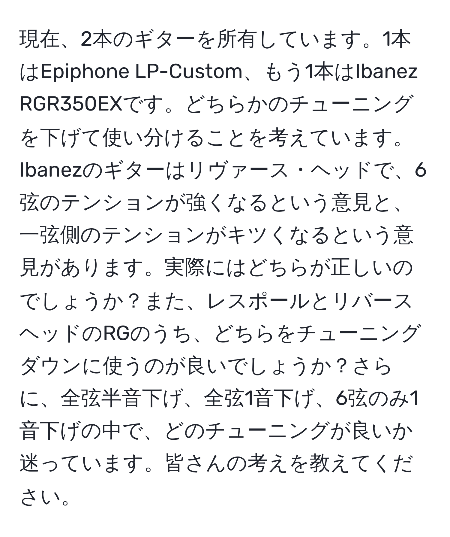 現在、2本のギターを所有しています。1本はEpiphone LP-Custom、もう1本はIbanez RGR350EXです。どちらかのチューニングを下げて使い分けることを考えています。Ibanezのギターはリヴァース・ヘッドで、6弦のテンションが強くなるという意見と、一弦側のテンションがキツくなるという意見があります。実際にはどちらが正しいのでしょうか？また、レスポールとリバースヘッドのRGのうち、どちらをチューニングダウンに使うのが良いでしょうか？さらに、全弦半音下げ、全弦1音下げ、6弦のみ1音下げの中で、どのチューニングが良いか迷っています。皆さんの考えを教えてください。