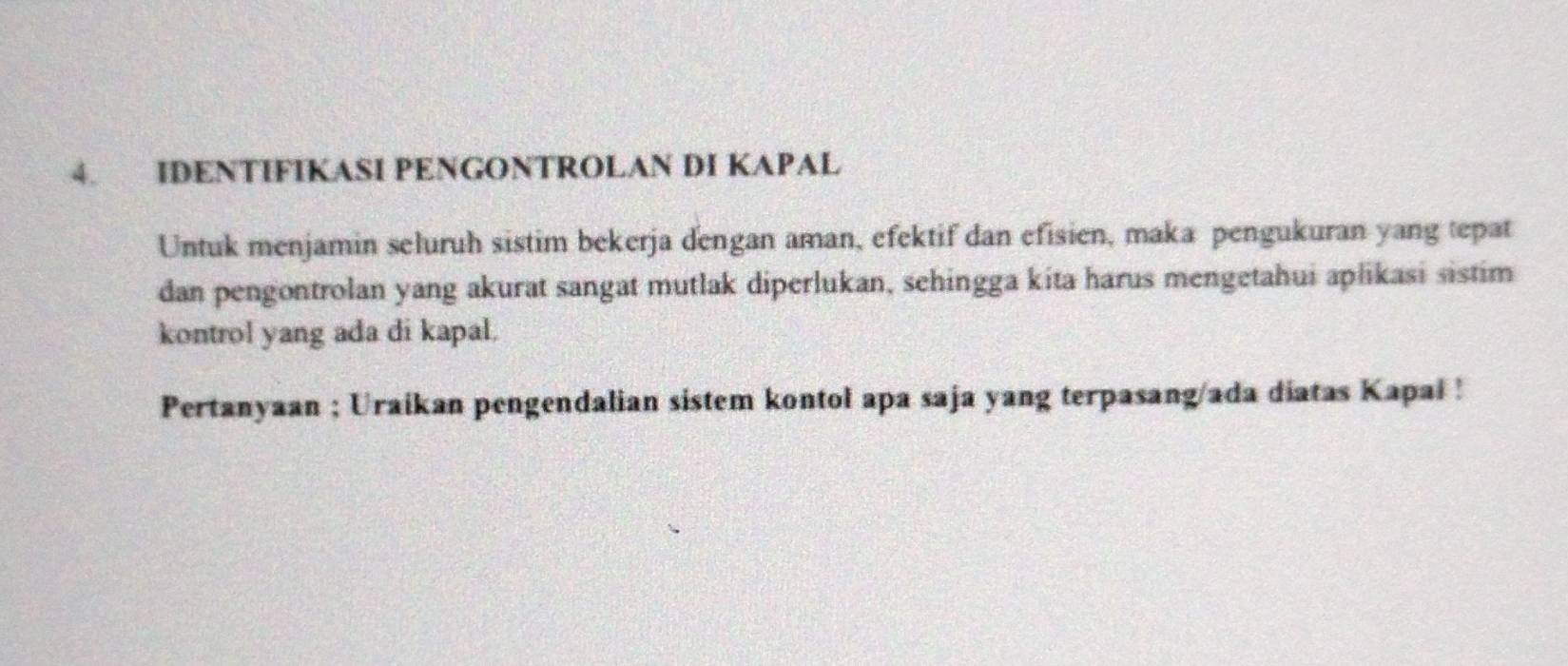 IDENTIFIKASI PENGONTROLAN DI KAPAL 
Untuk menjamin seluruh sistim bekerja dengan aman, efektif dan efisien, maka pengukuran yang tepat 
dan pengontrolan yang akurat sangat mutlak diperlukan, sehingga kita harus mengetahui aplikasi sistim 
kontrol yang ada di kapal. 
Pertanyaan ; Uraikan pengendalian sistem kontol apa saja yang terpasang/ada diatas Kapai !