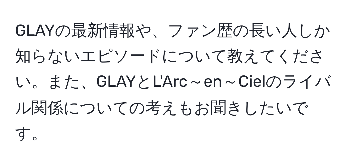 GLAYの最新情報や、ファン歴の長い人しか知らないエピソードについて教えてください。また、GLAYとL'Arc～en～Cielのライバル関係についての考えもお聞きしたいです。