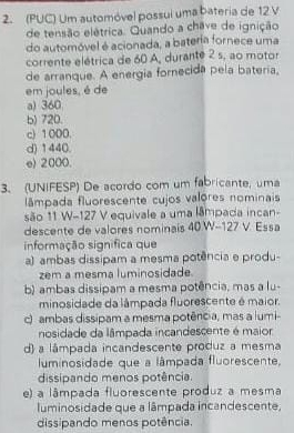 (PUC) Um automóvel possui uma bateria de 12 V
de tensão elétrica. Quando a chave de ignição
do automóvel é acionada, a bateria fornece uma
corrente elétrica de 60 A, durante 2 s, ao motor
de arranque. A energia fornecida pela batería,
em joules, é de
a) 360
b) 720.
c) 1000.
d) 1440.
e) 2000.
3. (UNIFESP) De acordo com um fabricante, uma
lâmpada fluorescente cujos valores nominais
são 11 W-127 V equivale a uma lâmpada incan-
descente de valores nominais 40.W-127 V. Essa
informação significa que
a) ambas dissipam a mesma potência e produ-
zem a mesma luminosidade
b) ambas dissipam a mesma potência, mas a lu-
minosidade da lâmpada fluorescente é maior.
c) ambas dissipam a mesma potência, mas a lumi-
nosidade da lâmpada incandescente é maior
d) a lâmpada incandescente produz a mesma
luminosidade que a lâmpada fluorescente,
dissipando menos potência.
e) a lâmpada fluorescente produz a mesma
luminosidade que a lâmpada incandescente,
dissipando menos potência.