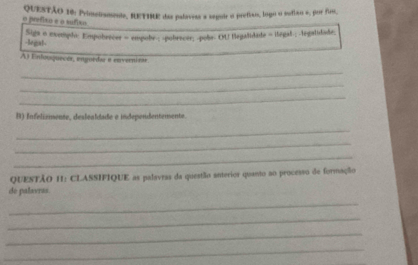 Primetamene, RETINE das palavras a seguir o prefiao, logo o sutião e, por frm, 
o prefixo e o sufixo 
Siga o exemplo: Empobrecer = empobr-; -pobrecer; -pobr- OU flegalidade = ilegal-; -legalidade; 
-legal- 
A) Enlouquecér, engorda e envernizar. 
_ 
_ 
_ 
B) Infelizmente, deslealdade e independentemente. 
_ 
_ 
_ 
QUESTÃO H: CLASSIFIQUE as palavras da questão anterior quanto ao processo de formação 
de palavras. 
_ 
_ 
_ 
_