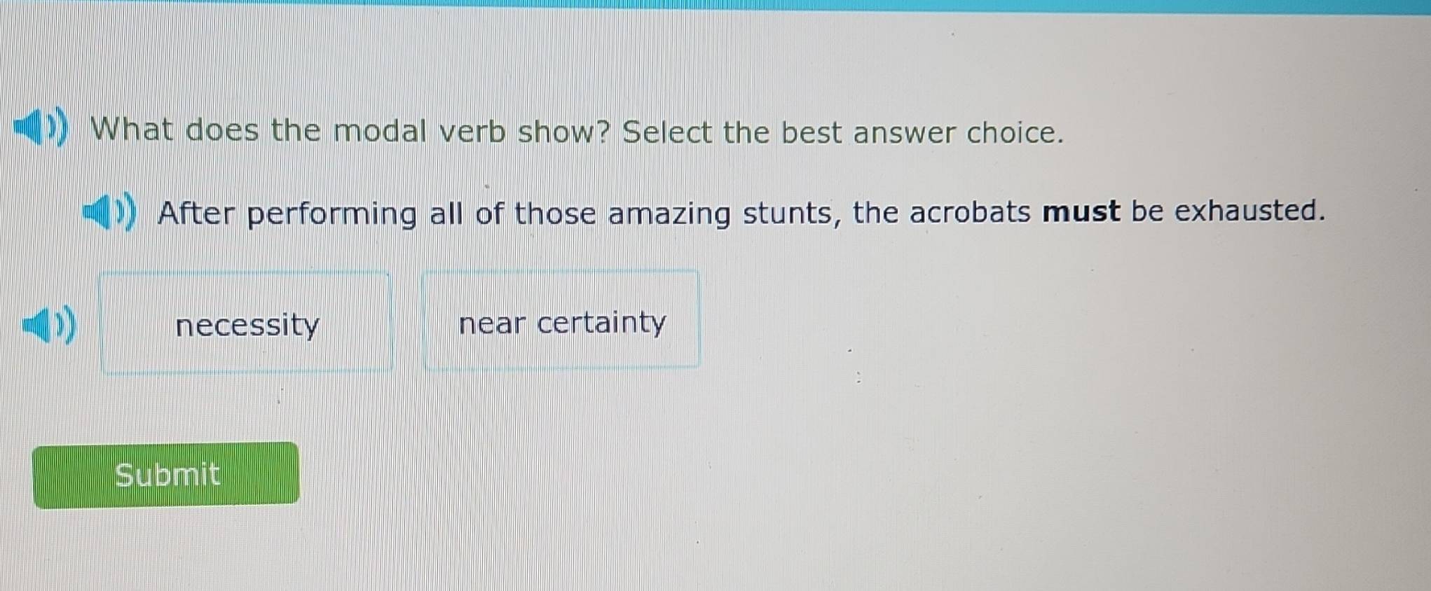 What does the modal verb show? Select the best answer choice.
After performing all of those amazing stunts, the acrobats must be exhausted.
D D necessity near certainty
Submit