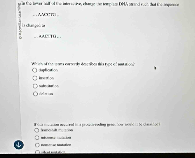 In the lower half of the interactive, change the template DNA strand such that the sequence
… AACCTG …
5 is changed to
… AACTTG …
Which of the terms correctly describes this type of mutation?
duplication
insertion
substitution
deletion
If this mutation occurred in a protein-coding gene, how would it be classified?
frameshift mutation
missense mutation
nonsense mutation
silent mutation