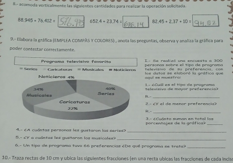 8.- acomoda verticalmente las siguientes cantidades para realizar la operación solicitada.
88.945+76.412= 652.4+23.74= 82.45+2.37+10=
9.- Elabora la gráfica (EMPLEA COMPÃS Y COLORES) , anota las preguntas, observa y analiza la gráfica para 
poder contestar correctamente. 
Programa televísivo favorito I.- Se realizó una encuesta a 300
= Series Caricaturas # Musicales # Noticieros personas sobre el tipo de programa 
televisivo de su preferencia, con 
Noticieros 4% aquí se muesitra los datos se elaboró la gráfica que 
1.- ¿Cuál es el tipo de programo
34% 40% televisivo de mayor preferencia? 
Musicales Series R.-_ 
Caricaturas 2.º ८४ el de menor preferencia?
22% R.-_ 
3.- ¿Cuánto suman en total los 
porcentajes de la gráfica?_ 
4.- 6A cuántas personas les gustaron las series? 
_ 
5.- 6Y a cuántas les gustaron los musicales? 
_ 
6.- Un tipo de programa tuvo 66 preferencias ¿De qué programa se trata?_ 
10.- Traza rectas de 10 cm y ubica las siguientes fracciones (en una recta ubicas las fracciones de cada incise