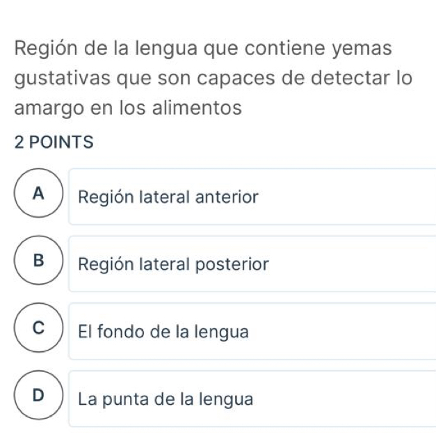 Región de la lengua que contiene yemas
gustativas que son capaces de detectar lo
amargo en los alimentos
2 POINTS
A Región lateral anterior
B Región lateral posterior
C  El fondo de la lengua
D ) La punta de la lengua