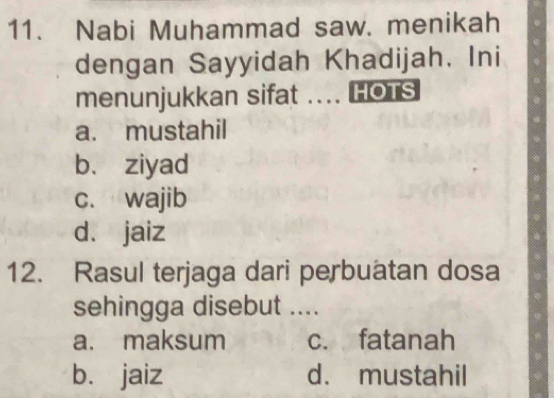 Nabi Muhammad saw. menikah
dengan Sayyidah Khadijah. Ini
menunjukkan sifat .... HOTS
a. mustahil
b. ziyad
c. wajib
dà jaiz
12. Rasul terjaga dari perbuatan dosa
sehingga disebut ....
a. maksum c. fatanah
bù jaiz d. mustahil