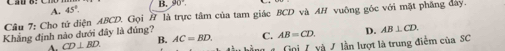 A. 45°. B. 90°
Cầu 7: Cho tứ diện ABCD. Gọi # là trực tâm của tam giác BCD và AH vuông góc với mặt phẳng đây.
Khẳng định nào dưới đây là đúng?
A. CD⊥ BD. B. AC=BD. C. AB=CD. D. AB⊥ CD. 
Goi 7 yà J lần lượt là trung điểm của SC
