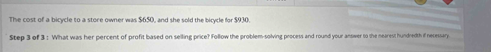 The cost of a bicycle to a store owner was $650, and she sold the bicycle for $930. 
Step 3 of 3 : What was her percent of profit based on selling price? Follow the problem-solving process and round your answer to the nearest hundredth if necessary.