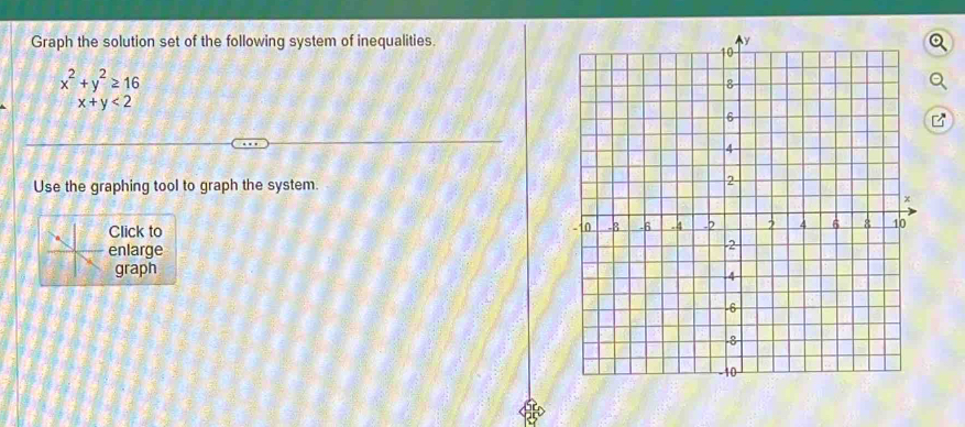 Graph the solution set of the following system of inequalities.
x^2+y^2≥ 16
x+y<2</tex> 
Use the graphing tool to graph the system.
Click to
enlarge
graph