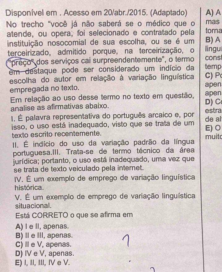 Disponível em . Acesso em 20/abr./2015. (Adaptado) A) A
No trecho "você já não saberá se o médico que o mas
atende, ou opera, foi selecionado e contratado pela torna
instituição nosocomial de sua escolha, ou se é um B) A
terceirizado, admitido porque, na terceirização, o lingu
:"preço' dos serviços cai surpreendentemente", o termo const
em destaque pode ser considerado um indício da temp
escolha do autor em relação à variação linguística C)
empregada no texto. apen
Em relação ao uso desse termo no texto em questão, apen
analise as afirmativas abaixo. D) C
I. É palavra representativa do português arcaico e, por estra
de al
isso, o uso está inadequado, visto que se trata de um E)O
texto escrito recentemente.
II. É indício do uso da variação padrão da língua muit
portuguesa.III. Trata-se de termo técnico da área
jurídica; portanto, o uso está inadequado, uma vez que
se trata de texto veiculado pela internet.
IV. É um exemplo de emprego de variação linguística
histórica.
V. É um exemplo de emprego de variação linguística
situacional.
Está CORRETO o que se afirma em
A) I e II, apenas.
B)ⅡeII, apenas.
C) I e V, apenas.
D) IV e V, apenas.
E) I, II, III, IV e V.