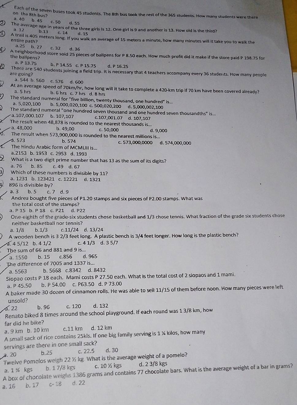 Each of the seven buses took 45 students. The 8th bus took the rest of the 365 students. How many students were there
on the 8th bus?
a. 40 6. 45 c. 50 d. 55
2 The average age in years of the three girls is 12. One girl is 9 and another is 13. How old is the third?
a. 12 b.13 c. 14 d. 15
a A trail is 405 meters long. If you walk an average of 15 meters a minute, how many minutes will it take you to walk the
entire path?
a.25 b.27 c. 32 d. 36
A neighborhood store sold 25 pieces of ballpens for P 8.50 each. How much profit did it make if the store paid P 198.75 for
the ballpens?
a. P 13.75 b. P 14.55 c. P 15.75 d. P 16.25
There are 540 students joining a field trip. It is necessary that 4 teachers accompany every 36 students. How many people
are going?
a. 544 b. 560 c. S76 d. 600
At an average speed of 70km/hr, how long will it take to complete a 420-km trip if 70 km have been covered already?
a. 5 hrs b. 6 hrs c. 7 hrs d. 8 hrs
The standard numeral for "five billion, twenty thousand, one hundred” is...
a. 5,020,100 b. 5,000,020,100 c. 500,020,200 d. 5,000,002,100
The standard numeral "one hundred seven thousand and one hundred seven thousandths” is...
a.107,000.107 b. 107,107 c.107,001.07 d. 107,107
The result when 48,878 is rounded to the nearest thousands is...
a. 48,000 b. 49,00 c. 50,000 d. 9,000
0. The result when 573,900,000 is rounded to the nearest millions is...
. 573 b. 574 c. 573,000,0000 d. 574,000,000
1、 The Hindu Arabic form of MCMLIII is...
a.2153 b. 1953 c. 2953 d. 1993
What is a two-digit prime number that has 13 as the sum of its digits?
a. 76 b. 85 c. 49 d. 67
Which of these numbers is divisible by 11?
a. 1231 b. 123421 c. 12221 d. 1321
896 is divisible by?
a. 3 b. 5 c. 7 d. 9
Andrea bought five pieces of P1.20 stamps and six pieces of P2.00 stamps. What was
the total cost of the stamps?
a. P 15 b. P 18 c. P21 d. P22
One-eighth of the grade-six students chose basketball and 1/3 chose tennis. What fraction of the grade six students chose
neither basketball nor tennis?
a. 1/8 b.1/3 c.11/24 d. 13/24
A wooden bench is 3 2/3 feet long. A plastic bench is 3/4 feet longer. How long is the plastic bench?
a. 4 5/12 b. 4 1/2 c. 4 1/3 d. 3 5/7
The sum of 66 and 881 and 9 is...
a. 1550 b. 15 c.856 d. 965
The difference of 7005 and 1337 is...
a. 5563 b. 5668 c.8342 d. 8432
Siopao costs P 18 each. Mami costs P 27.50 each. What is the total cost of 2 siopaos and 1 mami.
a. P 45.50 b. P 54.00 c. P63.50 d. P 73.00
A baker made 30 dozen of cinnamon rolls. He was able to sell 11/15 of them before noon. How many pieces were left
unsold?
a. 22 b. 96 c. 120 d. 132
Renato biked 8 times around the school playground. If each round was 1 3/8 km, how
far did he bike?
a. 9 km  b. 10 km c.11 km d. 12 km
A small sack of rice contains 25kls. If one big family serving is 1 ¼ kilos, how many
servings are there in one small sack?
a. 20 b.25 c. 22.5 d. 30
Twelve Pomelos weigh 22 ½ kg. What is the average weight of a pomelo?
a. 1 ½ kgs b. 1 7/8 kgs c. 10 ½ kgs d. 2 3/8 kgs
A box of chocolate weighs 1386 grams and contains 77 chocolate bars. What is the average weight of a bar in grams?
a. 16 b. 17 c- 18 d. 22