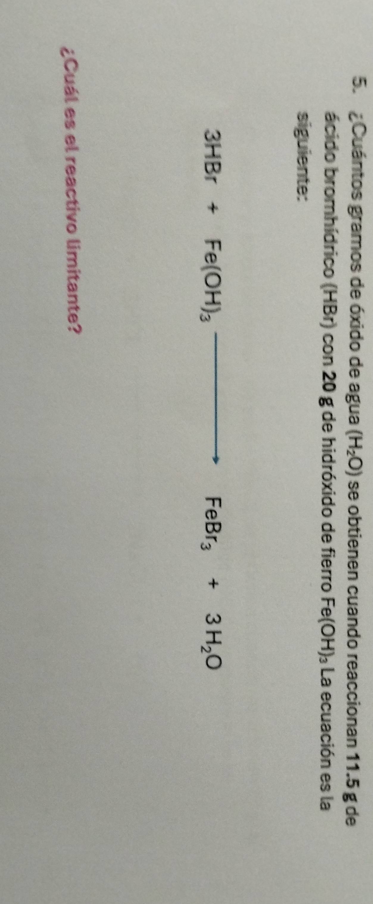 Cuántos gramos de óxido de agua (H_2O) se obtienen cuando reaccionan 11.5 g de 
ácido bromhídrico (HBr) con 20 g de hidróxido de fierro Fe(OH)_3 La ecuación es la 
siguiente:
3HBr+Fe(OH)_3to FeBr_3+3H_2O
¿Cuál es el reactivo limitante?