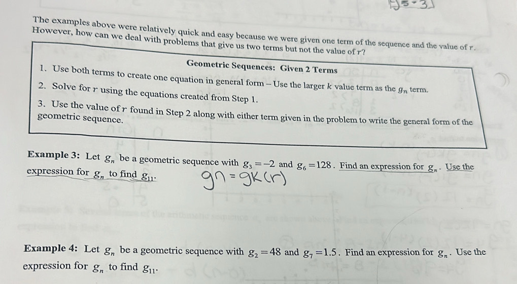 The examples above were relatively quick and easy because we were given one term of the sequence and the value of 7. 
However, how can we deal with problems that give us two terms but not the value of r? 
Geometric Sequences: Given 2 Terms 
1. Use both terms to create one equation in general form -Use the larger k value term as the g_n term. 
2. Solve for r using the equations created from Step 1. 
3. Use the value of r found in Step 2 along with either term given in the problem to write the general form of the 
geometric sequence. 
Example 3: Let g_n be a geometric sequence with g_3=-2 and g_6=128. Find an expression for g_n. Use the 
expression for _ g_n to find _ g_11
Example 4: Let g_n be a geometric sequence with g_2=48 and g_7=1.5. Find an expression for g_n. Use the 
expression for g_n to find g_11.